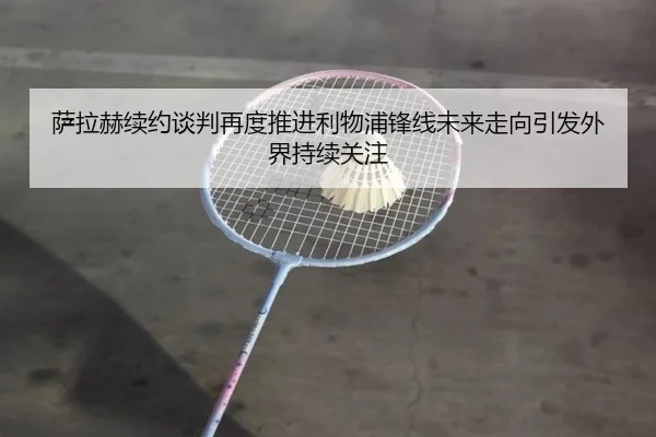 萨拉赫续约谈判再度推进利物浦锋线未来走向引发外界持续关注 | mksportsapp