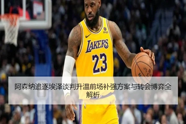 阿森纳追逐埃泽谈判升温前场补强方案与转会博弈全解析 | mksportsapp