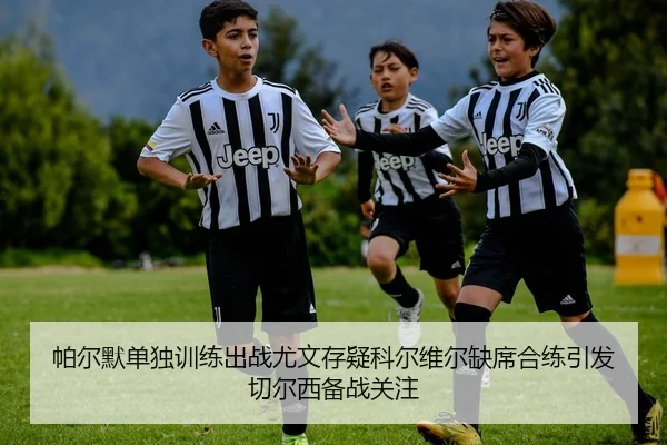 帕尔默单独训练出战尤文存疑科尔维尔缺席合练引发切尔西备战关注