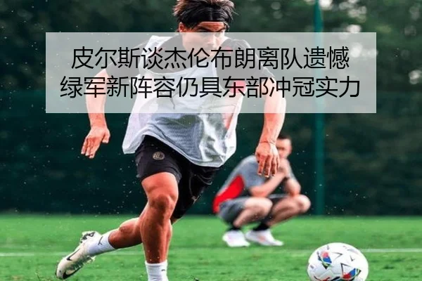 皮尔斯谈杰伦布朗离队遗憾 绿军新阵容仍具东部冲冠实力 - mksportsapp