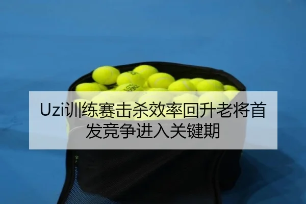 Uzi训练赛击杀效率回升老将首发竞争进入关键期 | mksportsapp