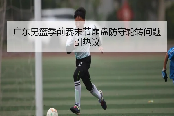 广东男篮季前赛末节崩盘防守轮转问题引热议 | mksportsapp